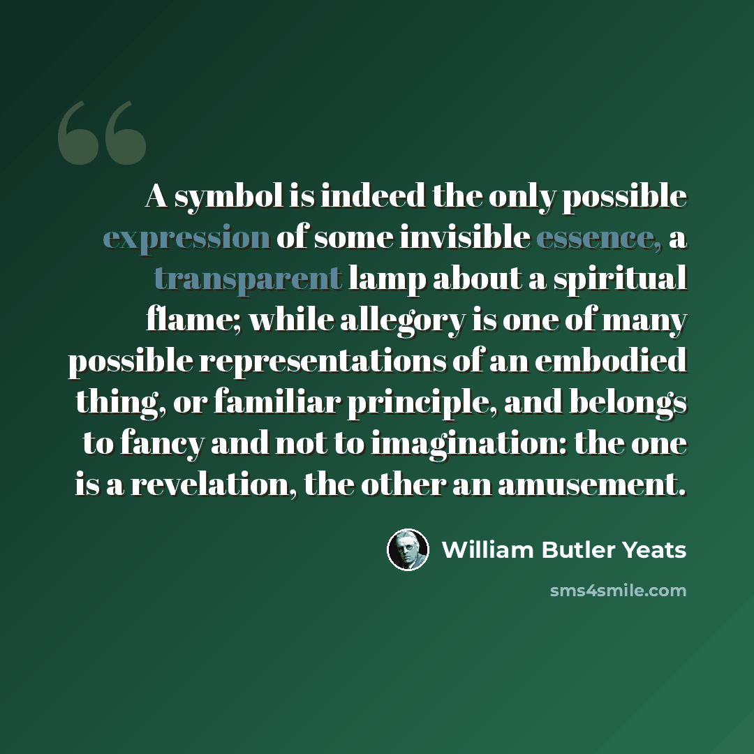 “A symbol is indeed the only possible expression of some invisible essence, a transparent lamp about a spiritual flame; while allegory is one of many possible representations of an embodied thing, or familiar principle, and belongs to fancy and not to imagination: the one is a revelation, the other…” quote by William Butler Yeats