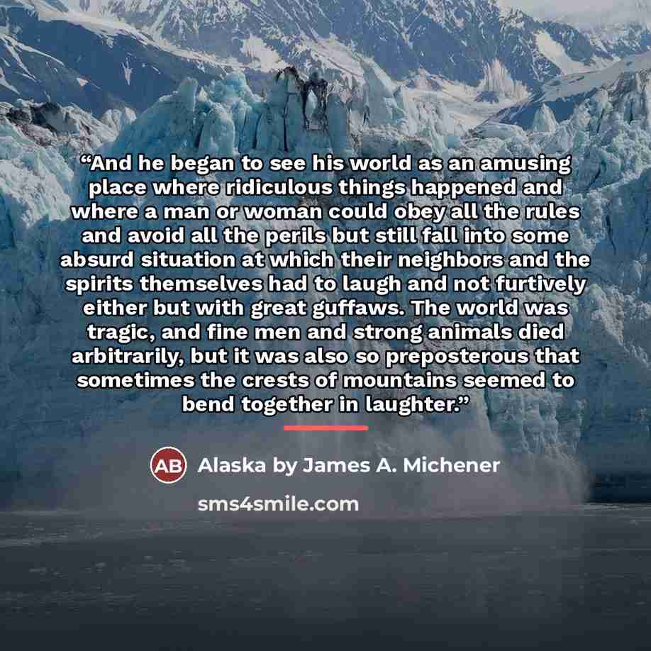 “And he began to see his world as an amusing place where ridiculous things happened and where a man or woman could obey all the rules and avoid all the perils but still fall into some absurd situation at which their neighbors and the spirits themselves had to laugh and not furtively either but with…” quote by Alaska by James A. Michener