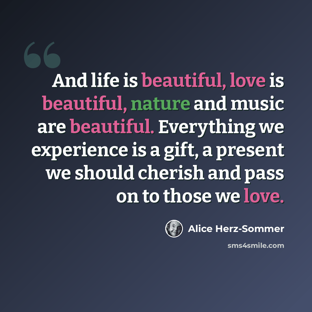 “And life is beautiful, love is beautiful, nature and music are beautiful. Everything we experience is a gift, a present we should cherish and pass on to those we love.” quote by Alice Herz-Sommer