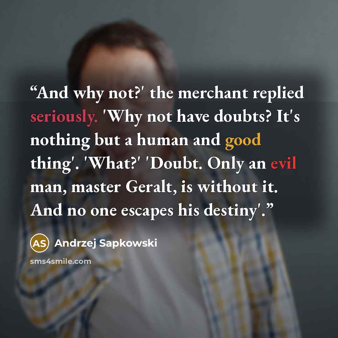 “And why not?' the merchant replied seriously. 'Why not have doubts? It's nothing but a human and good thing'. 'What?' 'Doubt. Only an evil man, master Geralt, is without it. And no one escapes his destiny'.” quote by Andrzej Sapkowski
