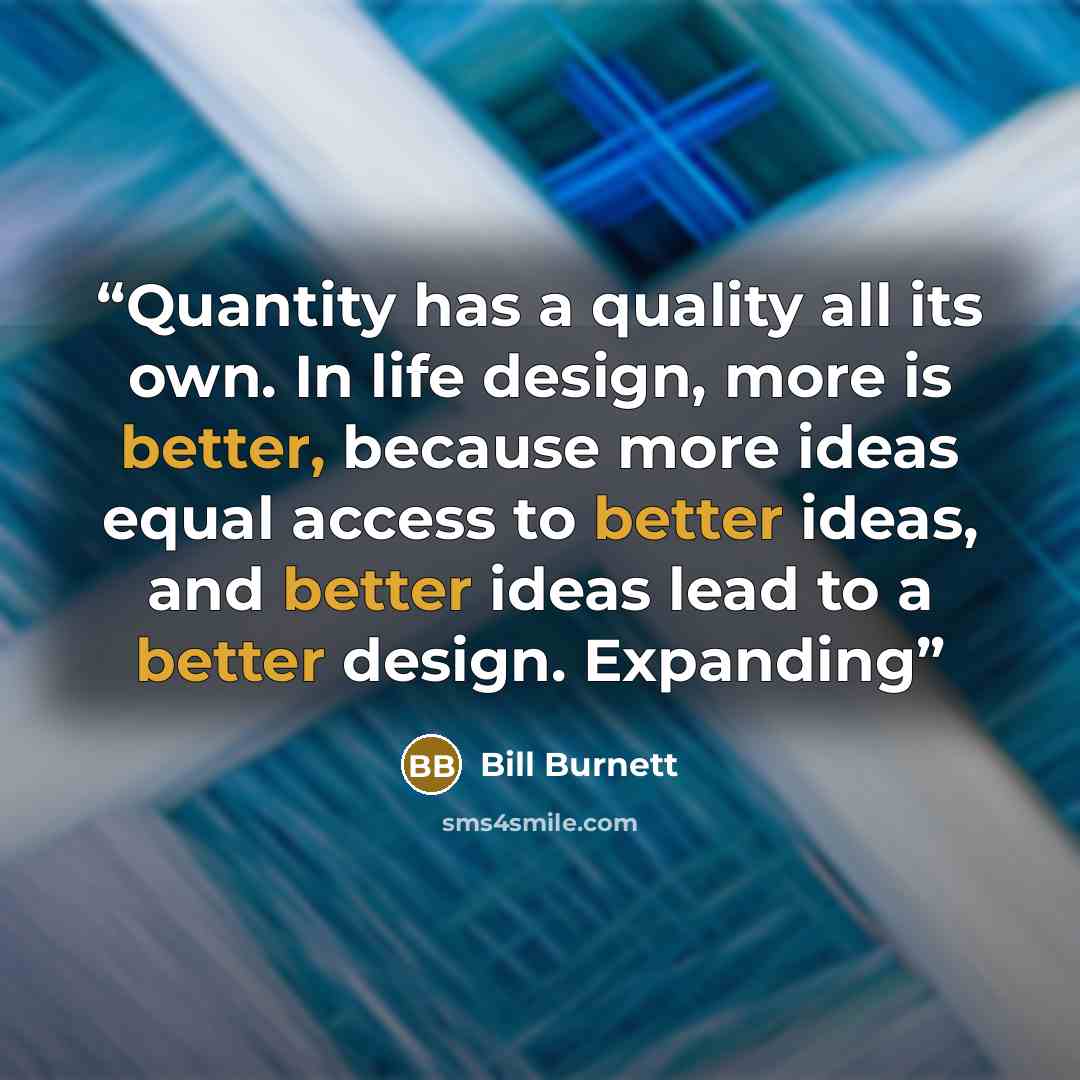 “Quantity has a quality all its own. In life design, more is better, because more ideas equal access to better ideas, and better ideas lead to a better design. Expanding” quote by Bill Burnett