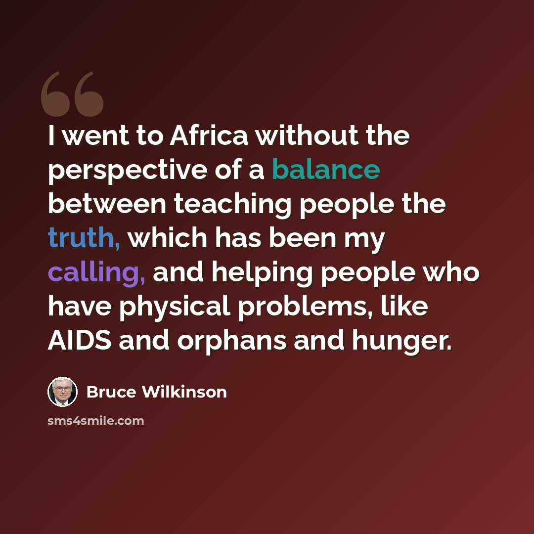 “I went to Africa without the perspective of a balance between teaching people the truth, which has been my calling, and helping people who have physical problems, like AIDS and orphans and hunger.” quote by Bruce Wilkinson