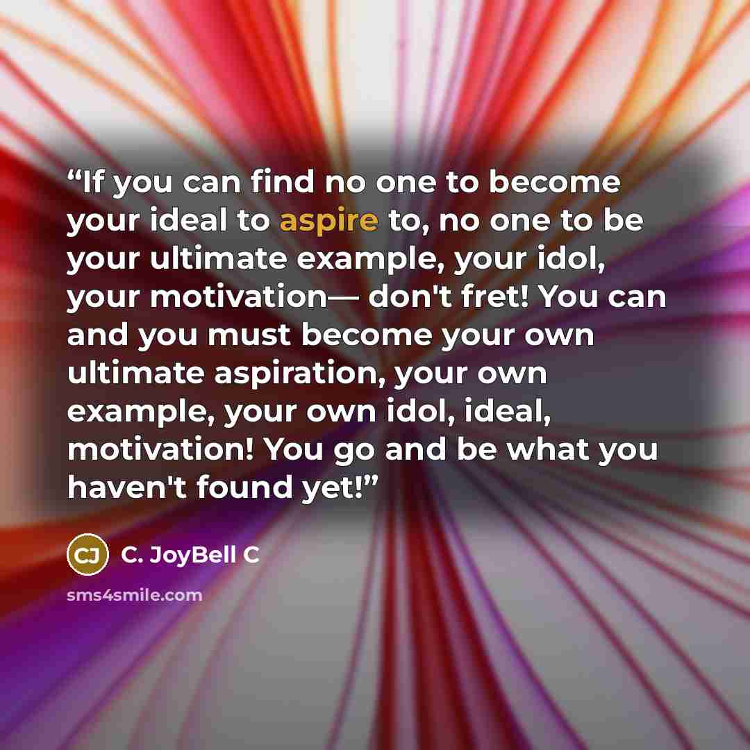 “If you can find no one to become your ideal to aspire to, no one to be your ultimate example, your idol, your motivation— don't fret! You can and you must become your own ultimate aspiration, your own example, your own idol, ideal, motivation! You go and be what you haven't found yet!” quote by C. JoyBell C