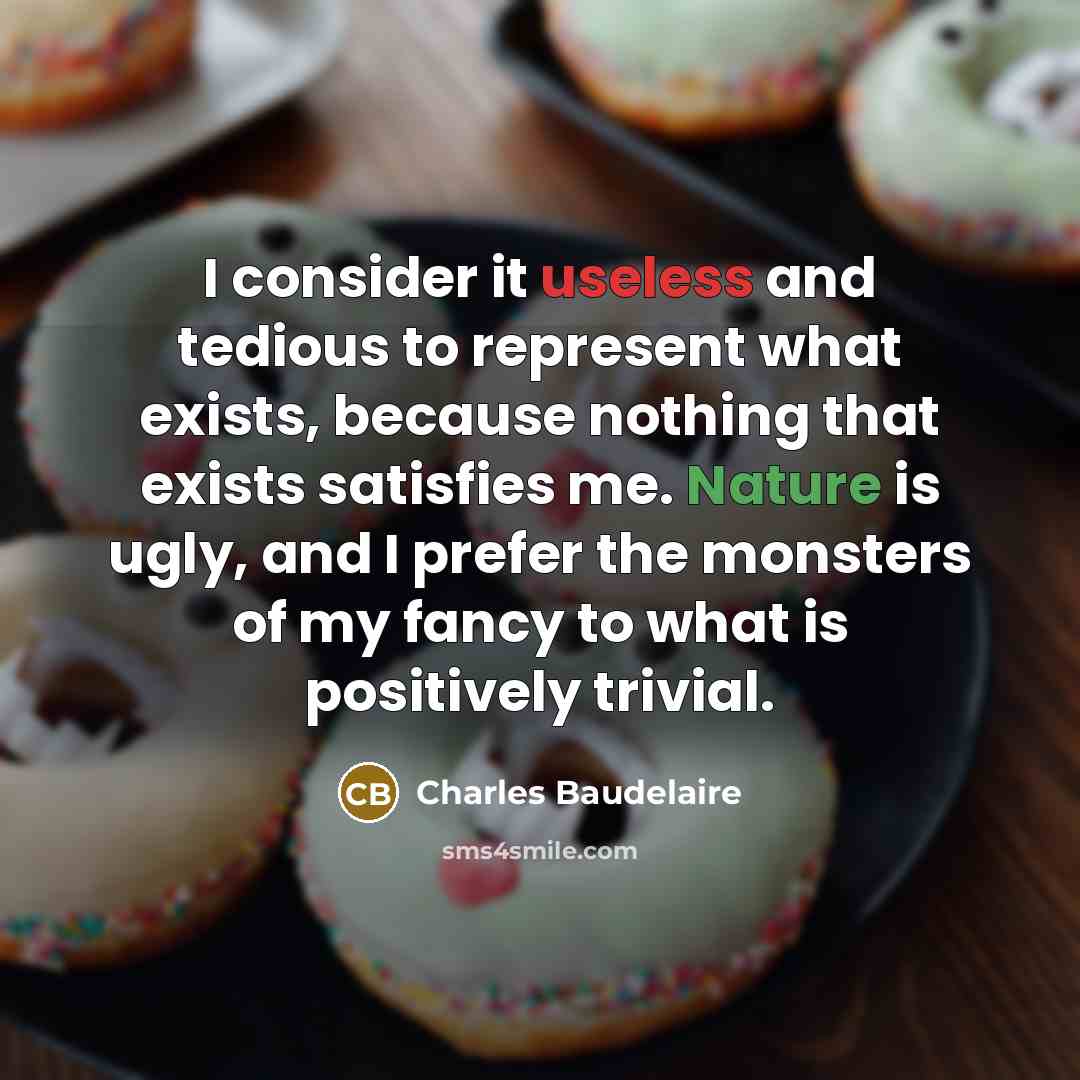 “I consider it useless and tedious to represent what exists, because nothing that exists satisfies me. Nature is ugly, and I prefer the monsters of my fancy to what is positively trivial.” quote by Charles Baudelaire