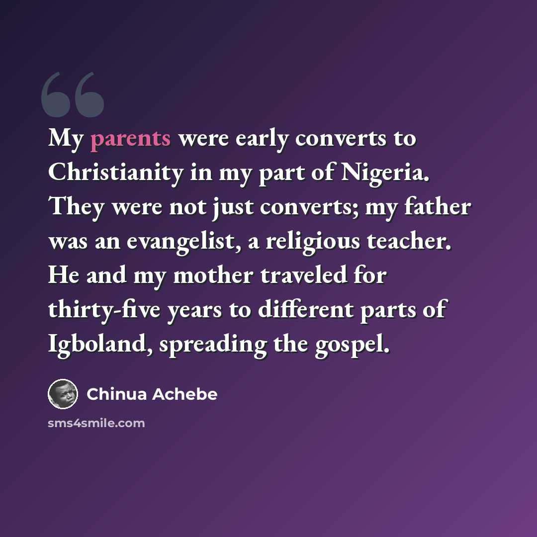 “My parents were early converts to Christianity in my part of Nigeria. They were not just converts; my father was an evangelist, a religious teacher. He and my mother traveled for thirty-five years to different parts of Igboland, spreading the gospel.” quote by Chinua Achebe