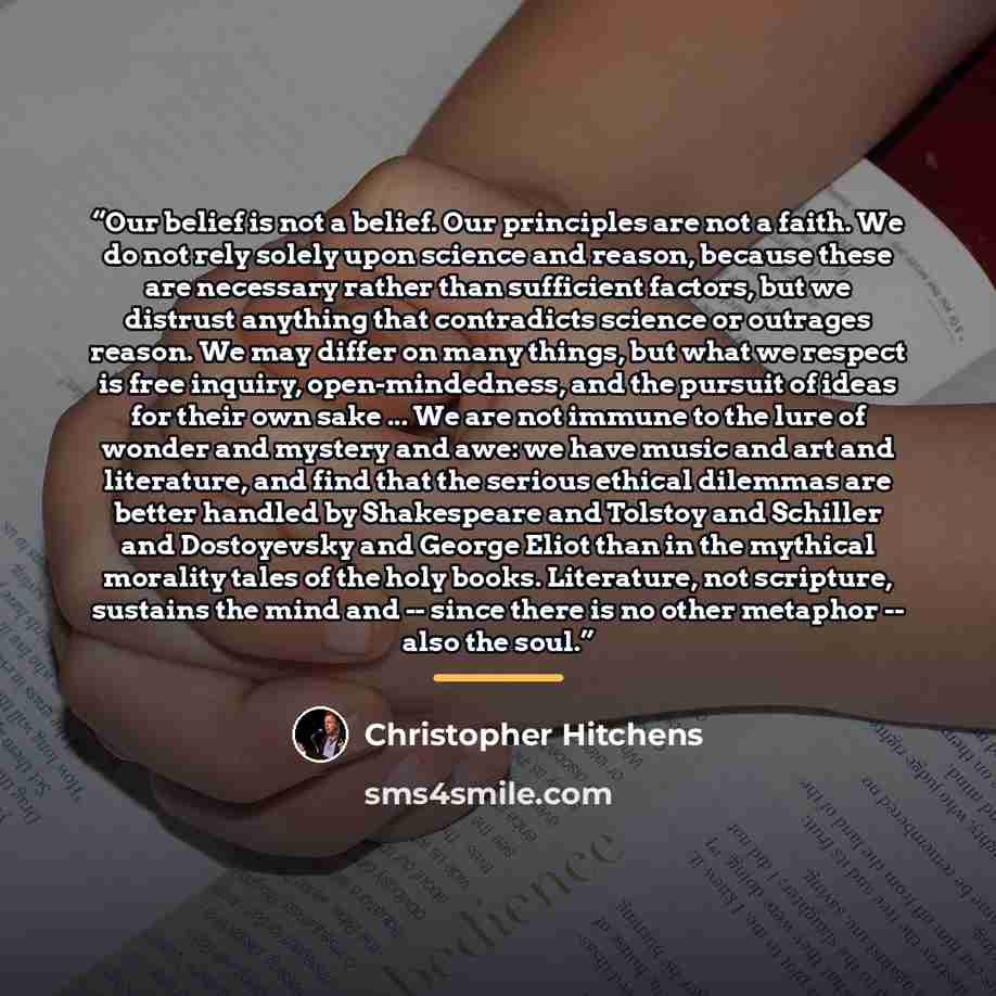 “Our belief is not a belief. Our principles are not a faith. We do not rely solely upon science and reason, because these are necessary rather than sufficient factors, but we distrust anything that contradicts science or outrages reason. We may differ on many things, but what we respect is free…” quote by Christopher Hitchens