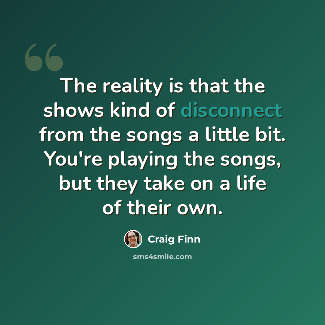 “The reality is that the shows kind of disconnect from the songs a little bit. You're playing the songs, but they take on a life of their own.” quote by Craig Finn