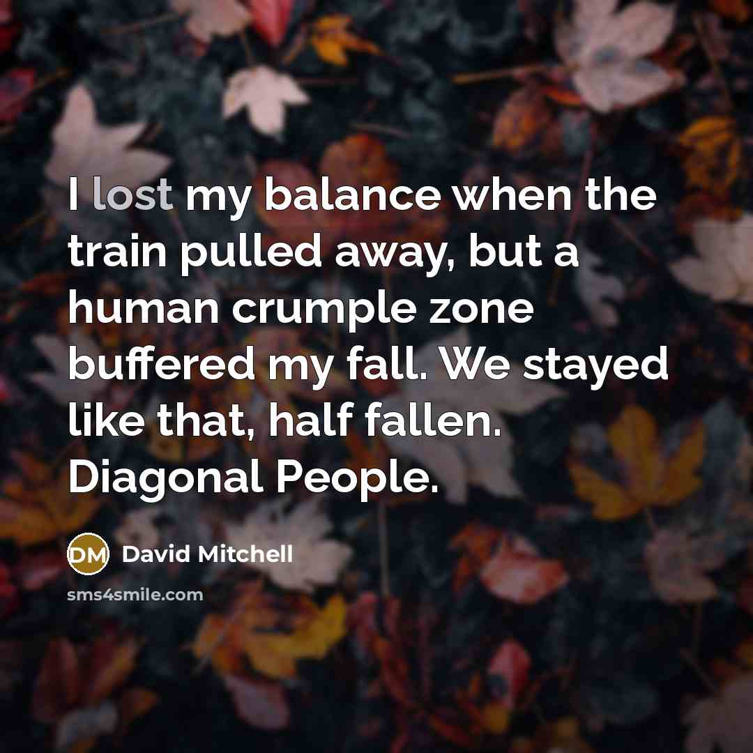 “I lost my balance when the train pulled away, but a human crumple zone buffered my fall. We stayed like that, half fallen. Diagonal People.” quote by David Mitchell