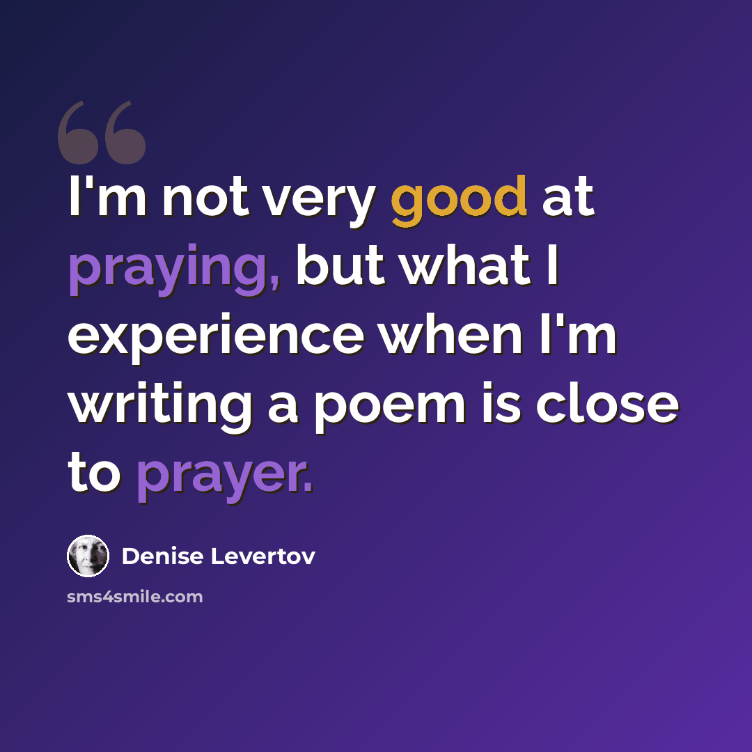“I'm not very good at praying, but what I experience when I'm writing a poem is close to prayer.” quote by Denise Levertov