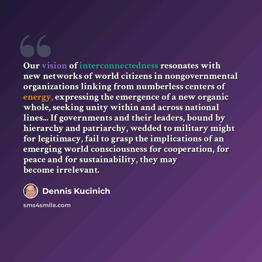 “Our vision of interconnectedness resonates with new networks of world citizens in nongovernmental organizations linking from numberless centers of energy, expressing the emergence of a new organic whole, seeking unity within and across national lines... If governments and their leaders, bound by…” quote by Dennis Kucinich