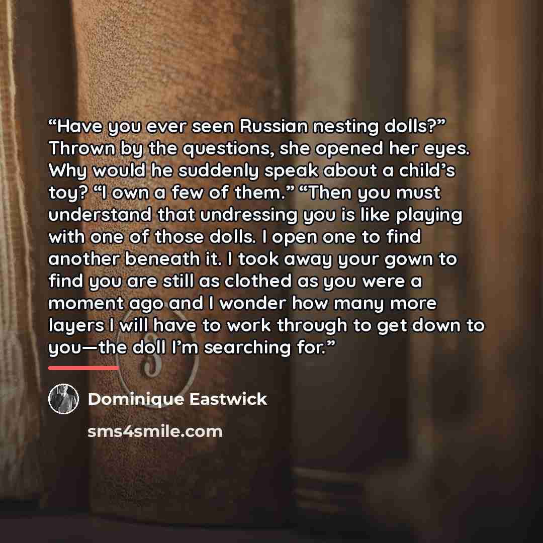 “Have you ever seen Russian nesting dolls?” Thrown by the questions, she opened her eyes. Why would he suddenly speak about a child’s toy? “I own a few of them.” “Then you must understand that undressing you is like playing with one of those dolls. I open one to find another beneath it. I took away…” quote by Dominique Eastwick