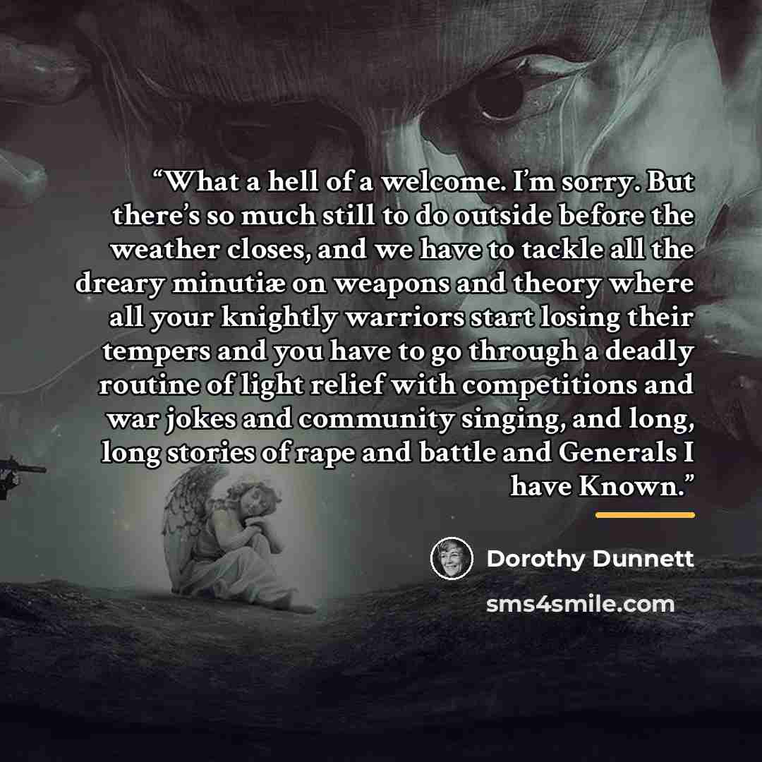 “What a hell of a welcome. I’m sorry. But there’s so much still to do outside before the weather closes, and we have to tackle all the dreary minutiæ on weapons and theory where all your knightly warriors start losing their tempers and you have to go through a deadly routine of light relief with…” quote by Dorothy Dunnett