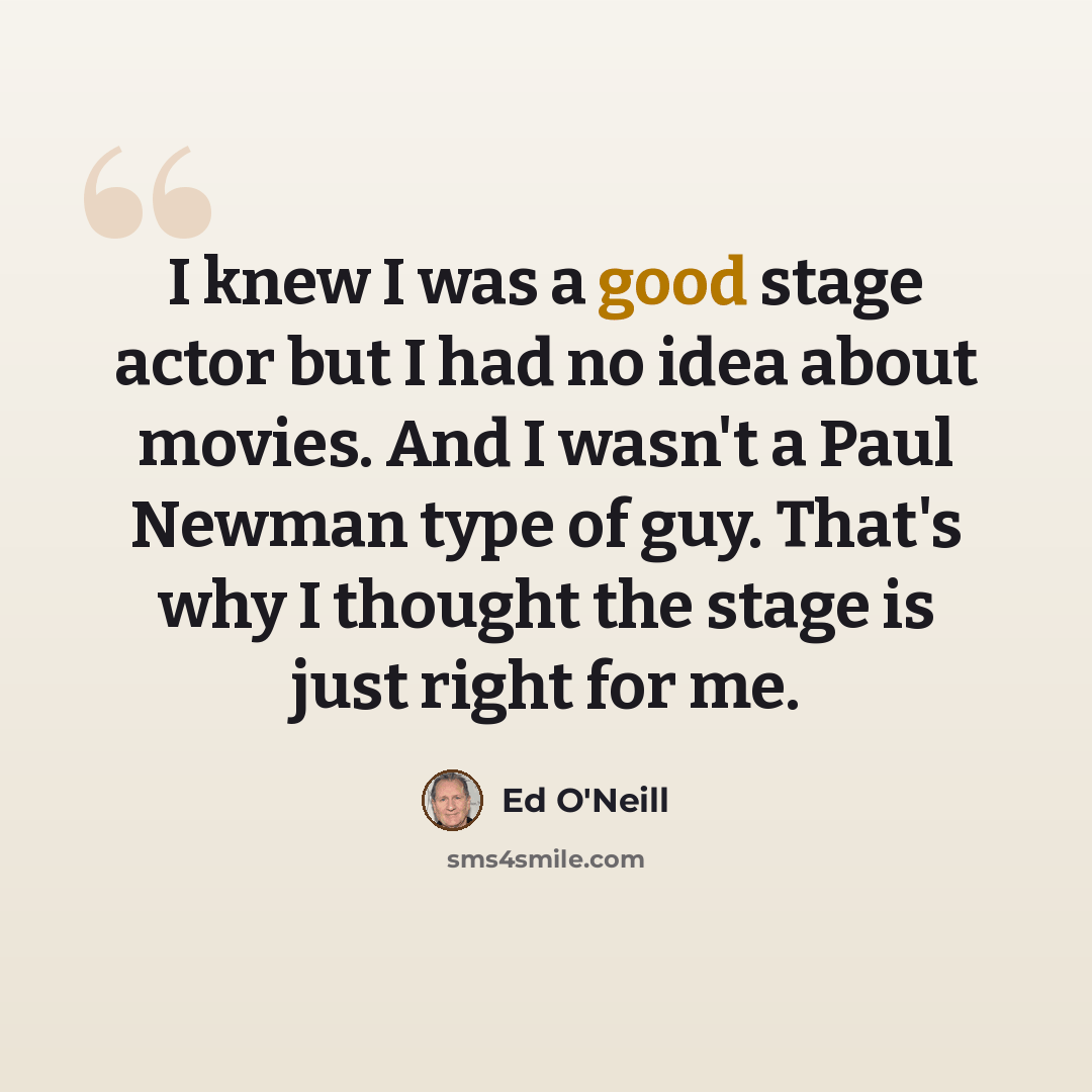 “I knew I was a good stage actor but I had no idea about movies. And I wasn't a Paul Newman type of guy. That's why I thought the stage is just right for me.” quote by Ed O'Neill