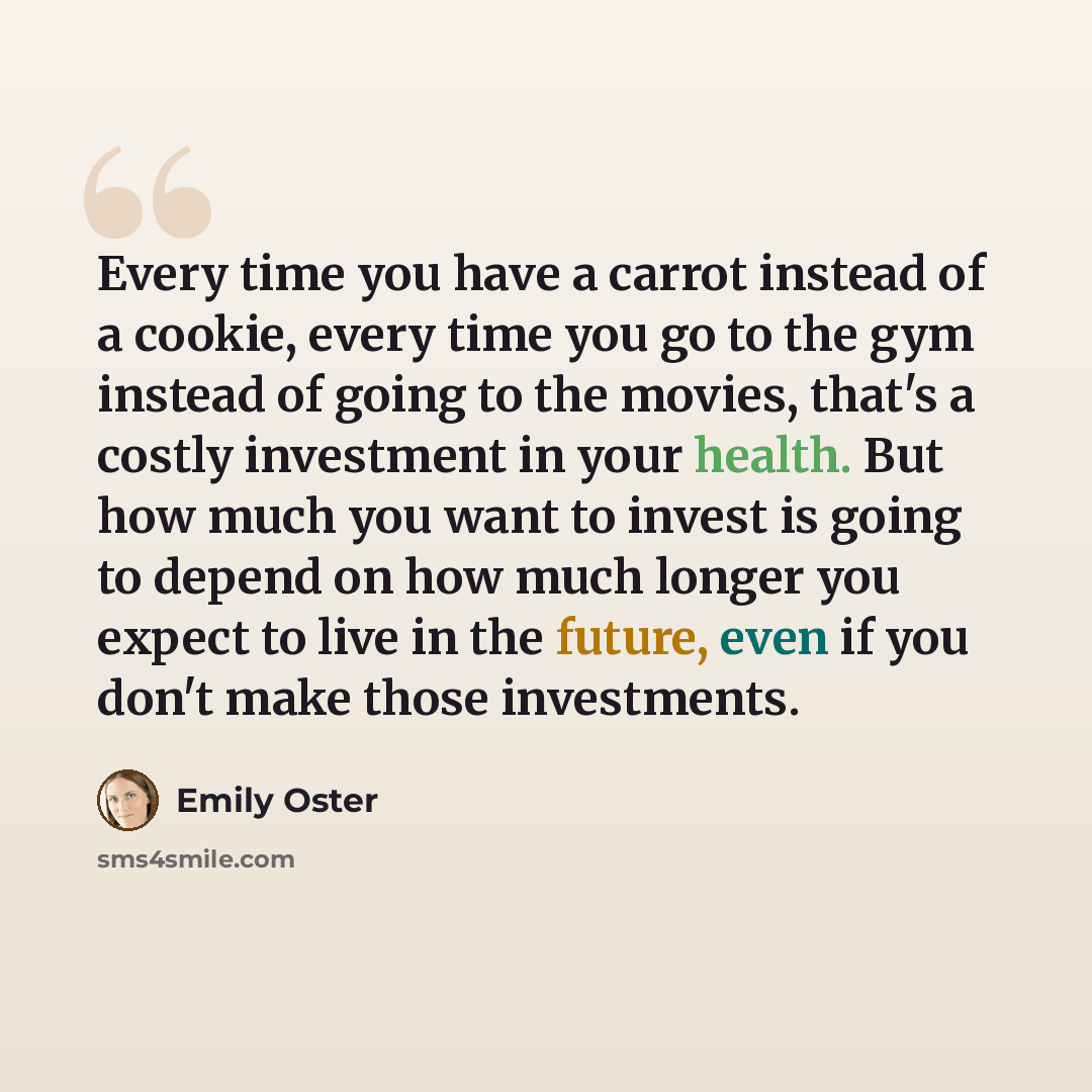 “Every time you have a carrot instead of a cookie, every time you go to the gym instead of going to the movies, that's a costly investment in your health. But how much you want to invest is going to depend on how much longer you expect to live in the future, even if you don't make those investments.” quote by Emily Oster