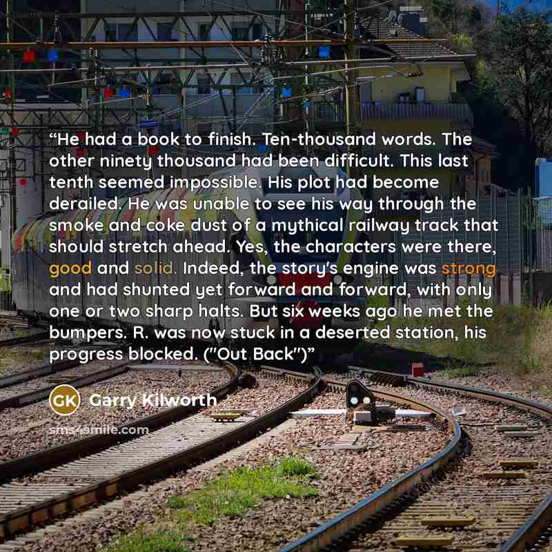 “He had a book to finish. Ten-thousand words. The other ninety thousand had been difficult. This last tenth seemed impossible. His plot had become derailed. He was unable to see his way through the smoke and coke dust of a mythical railway track that should stretch ahead. Yes, the characters were…” quote by Garry Kilworth