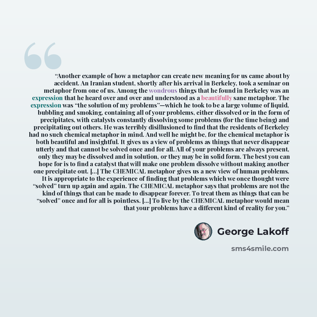 “Another example of how a metaphor can create new meaning for us came about by accident. An Iranian student, shortly after his arrival in Berkeley, took a seminar on metaphor from one of us. Among the wondrous things that he found in Berkeley was an expression that he heard over and over and…” quote by George Lakoff
