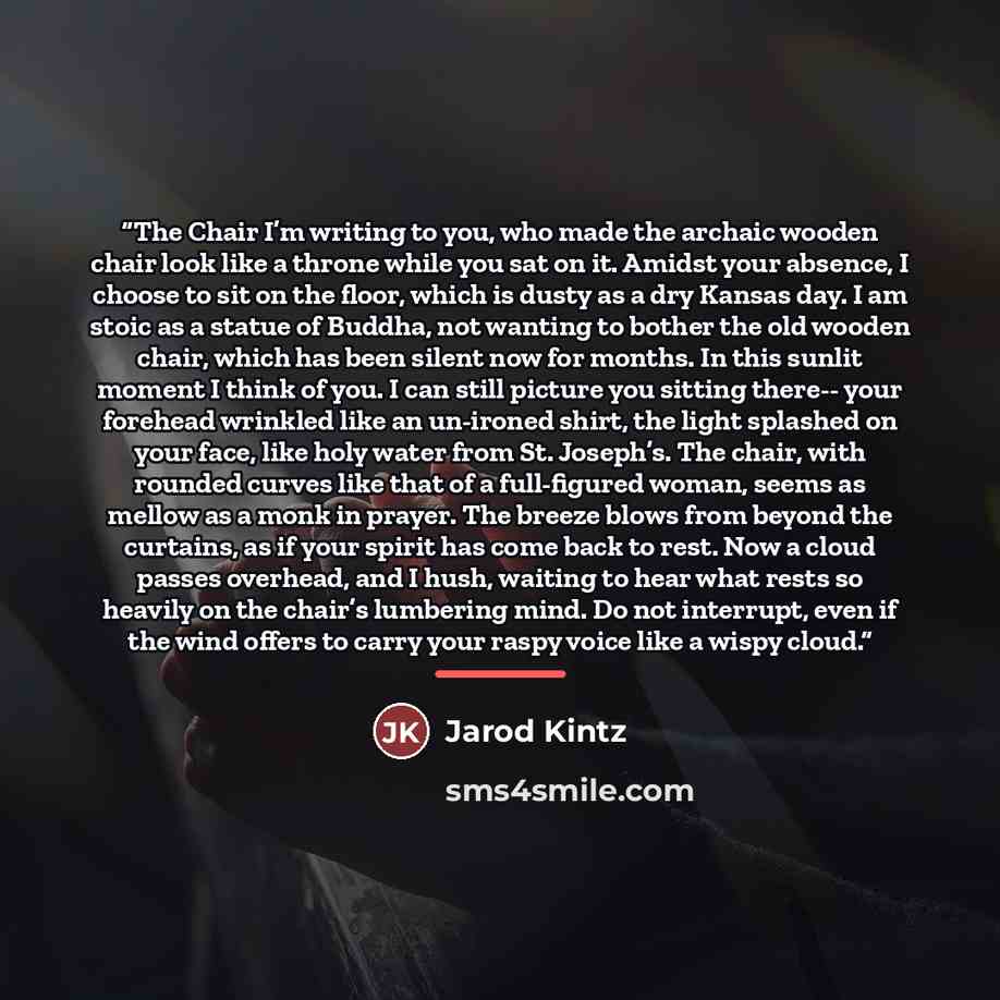“The Chair I’m writing to you, who made the archaic wooden chair look like a throne while you sat on it. Amidst your absence, I choose to sit on the floor, which is dusty as a dry Kansas day. I am stoic as a statue of Buddha, not wanting to bother the old wooden chair, which has been silent now for…” quote by Jarod Kintz