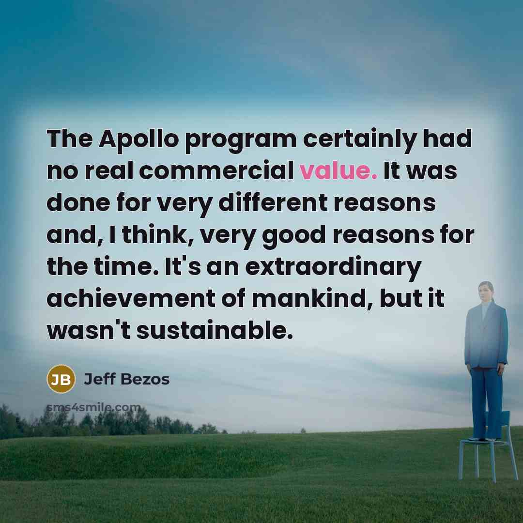“The Apollo program certainly had no real commercial value. It was done for very different reasons and, I think, very good reasons for the time. It's an extraordinary achievement of mankind, but it wasn't sustainable.” quote by Jeff Bezos