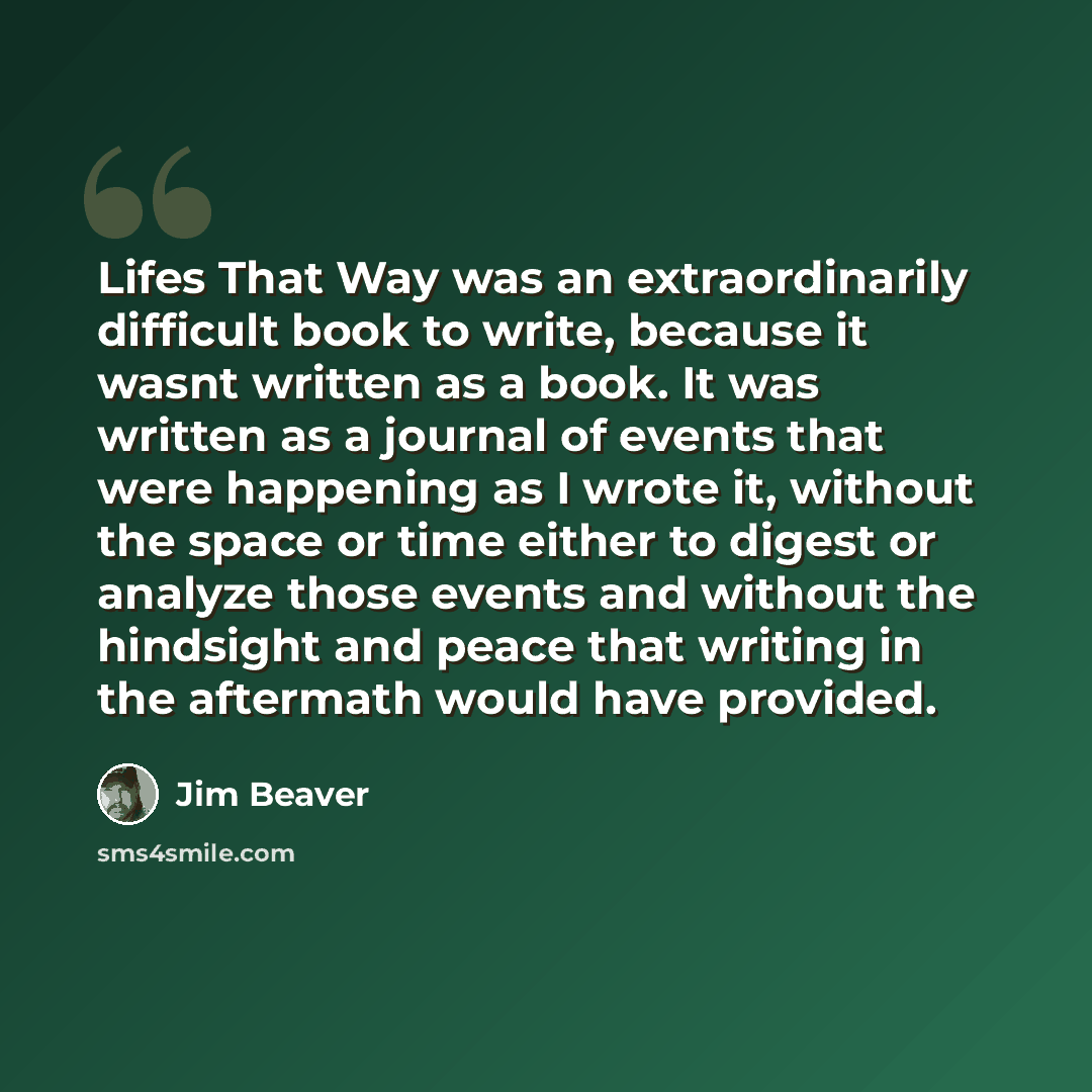 “Lifes That Way was an extraordinarily difficult book to write, because it wasnt written as a book. It was written as a journal of events that were happening as I wrote it, without the space or time either to digest or analyze those events and without the hindsight and peace that writing in the…” quote by Jim Beaver