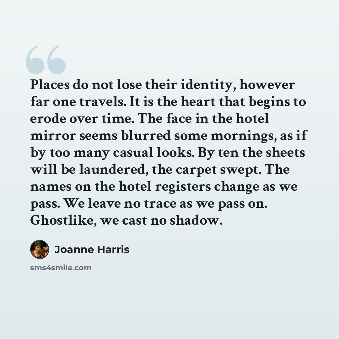 “Places do not lose their identity, however far one travels. It is the heart that begins to erode over time. The face in the hotel mirror seems blurred some mornings, as if by too many casual looks. By ten the sheets will be laundered, the carpet swept. The names on the hotel registers change as we…” quote by Joanne Harris