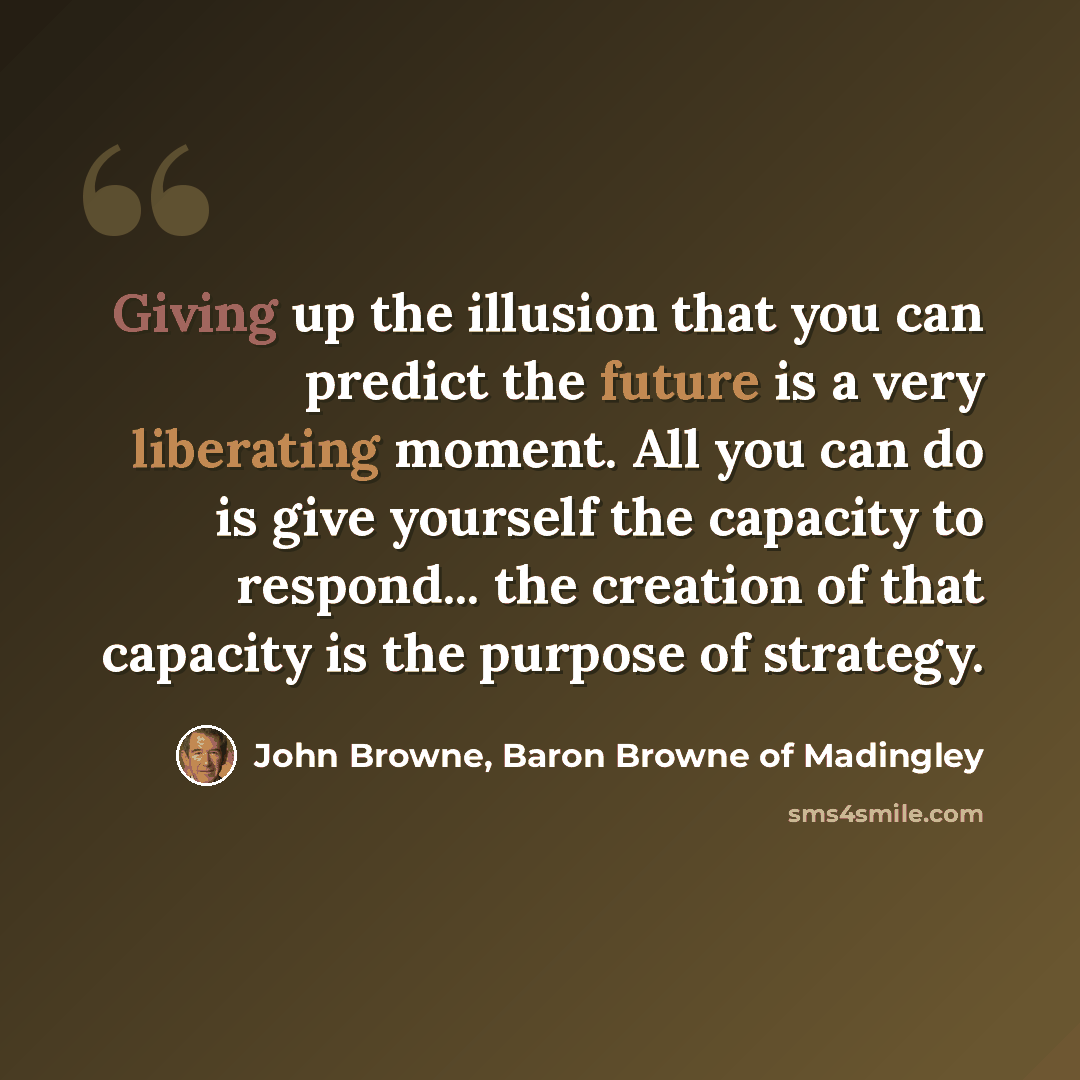 “Giving up the illusion that you can predict the future is a very liberating moment. All you can do is give yourself the capacity to respond... the creation of that capacity is the purpose of strategy.” quote by John Browne, Baron Browne of Madingley