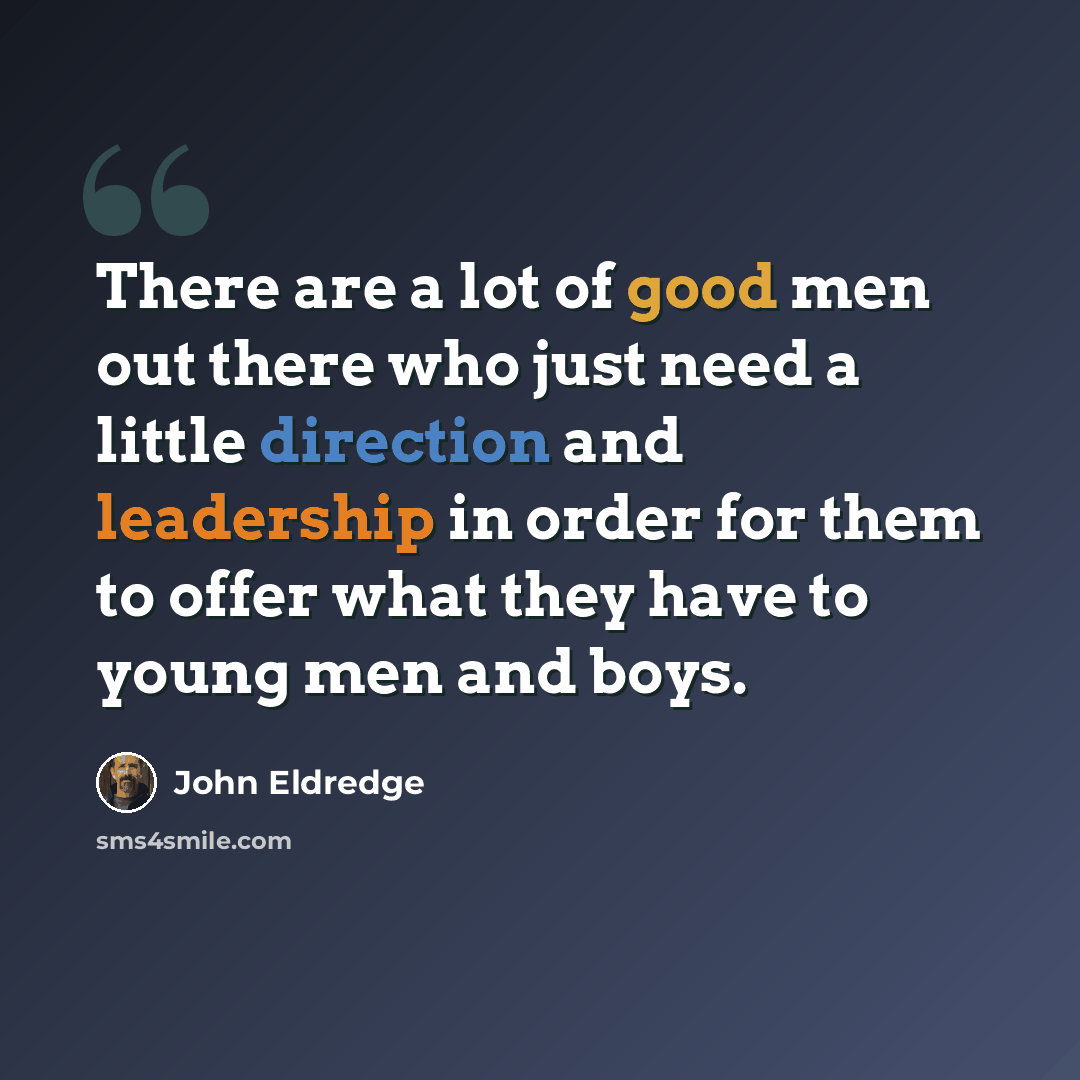 “There are a lot of good men out there who just need a little direction and leadership in order for them to offer what they have to young men and boys.” quote by John Eldredge
