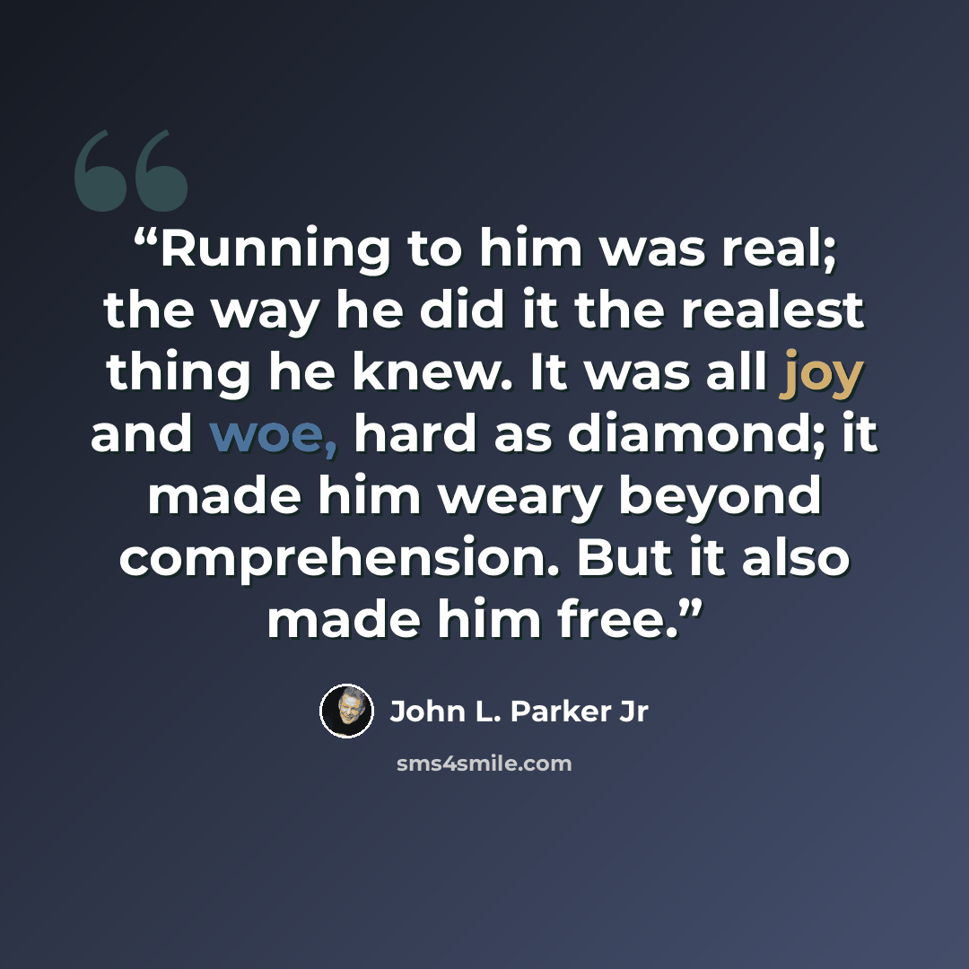“Running to him was real; the way he did it the realest thing he knew. It was all joy and woe, hard as diamond; it made him weary beyond comprehension. But it also made him free.” quote by John L. Parker Jr