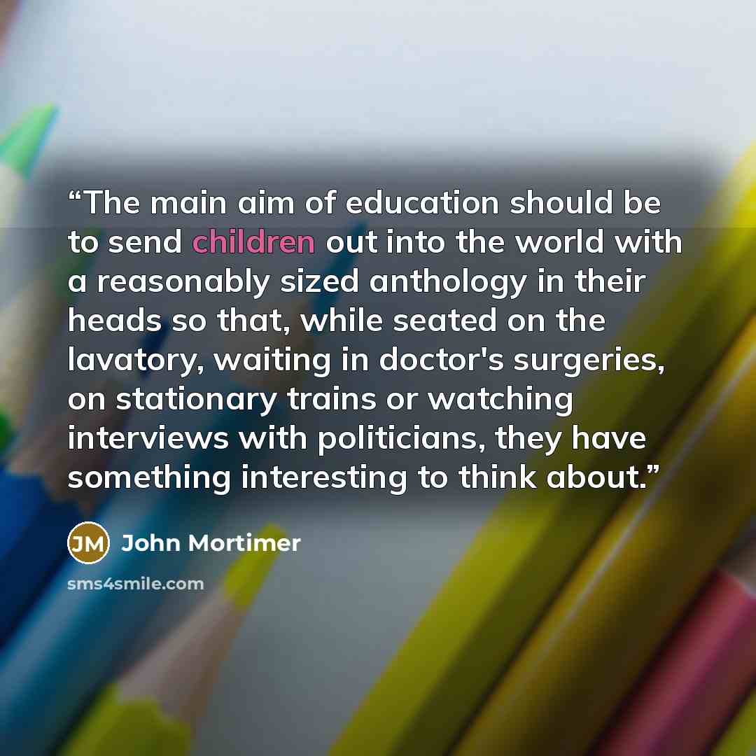 “The main aim of education should be to send children out into the world with a reasonably sized anthology in their heads so that, while seated on the lavatory, waiting in doctor's surgeries, on stationary trains or watching interviews with politicians, they have something interesting to think about.” quote by John Mortimer