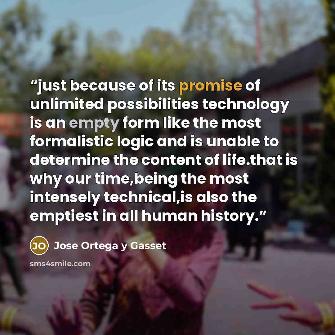 “just because of its promise of unlimited possibilities technology is an empty form like the most formalistic logic and is unable to determine the content of life.that is why our time,being the most intensely technical,is also the emptiest in all human history.” quote by Jose Ortega y Gasset