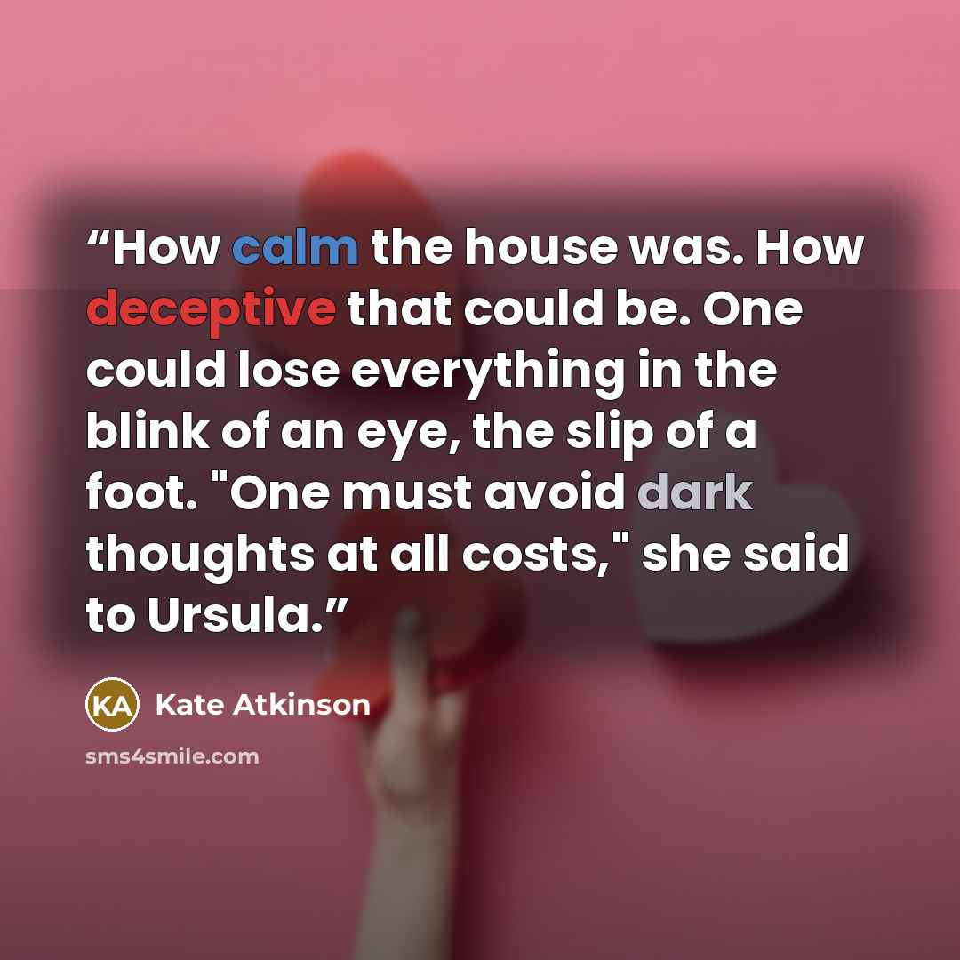“How calm the house was. How deceptive that could be. One could lose everything in the blink of an eye, the slip of a foot. "One must avoid dark thoughts at all costs," she said to Ursula.” quote by Kate Atkinson