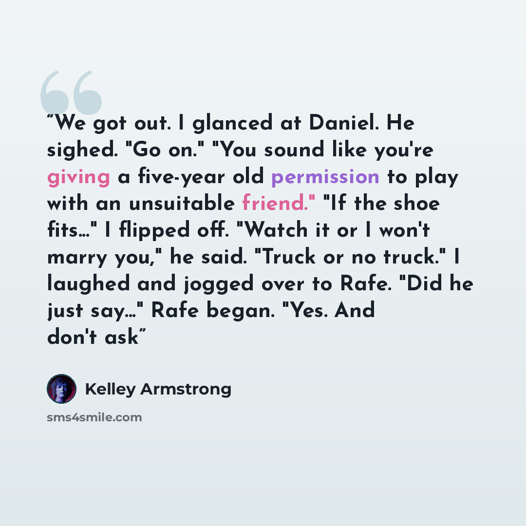 “We got out. I glanced at Daniel. He sighed. "Go on." "You sound like you're giving a five-year old permission to play with an unsuitable friend." "If the shoe fits..." I flipped off. "Watch it or I won't marry you," he said. "Truck or no truck." I laughed and jogged over to Rafe. "Did he just…” quote by Kelley Armstrong