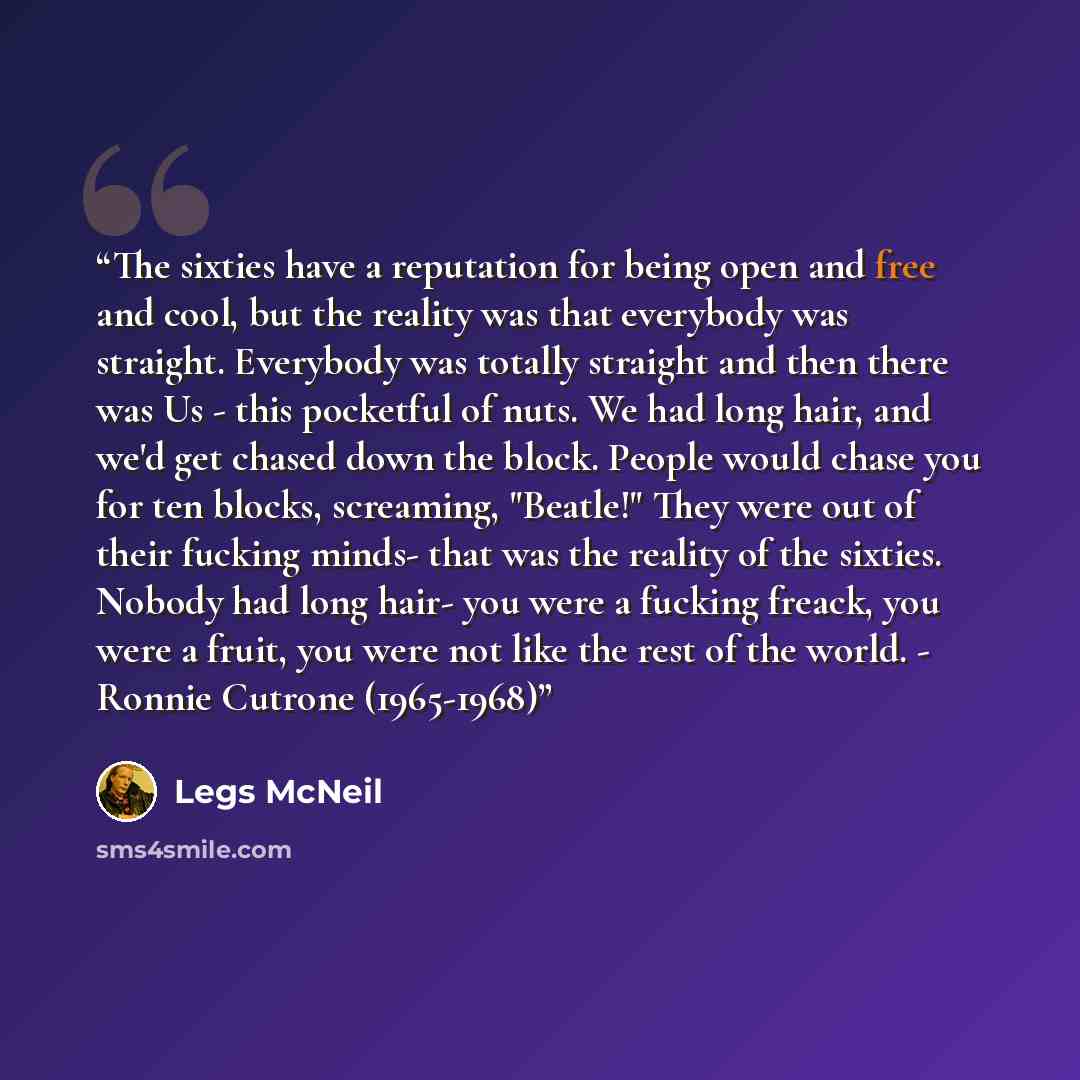 “The sixties have a reputation for being open and free and cool, but the reality was that everybody was straight. Everybody was totally straight and then there was Us - this pocketful of nuts. We had long hair, and we'd get chased down the block. People would chase you for ten blocks, screaming…” quote by Legs McNeil