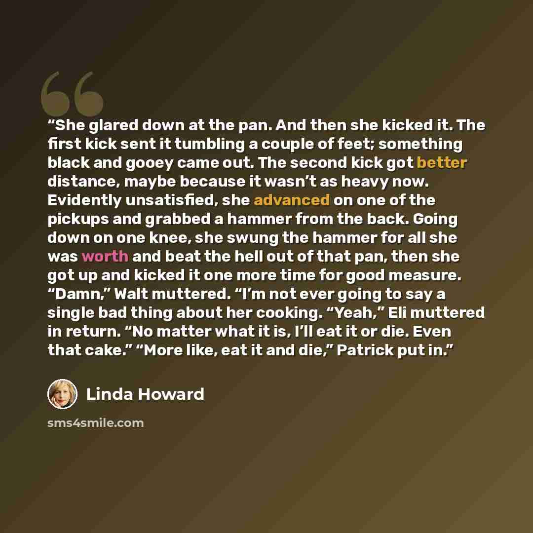 “She glared down at the pan. And then she kicked it. The first kick sent it tumbling a couple of feet; something black and gooey came out. The second kick got better distance, maybe because it wasn’t as heavy now. Evidently unsatisfied, she advanced on one of the pickups and grabbed a hammer from…” quote by Linda Howard