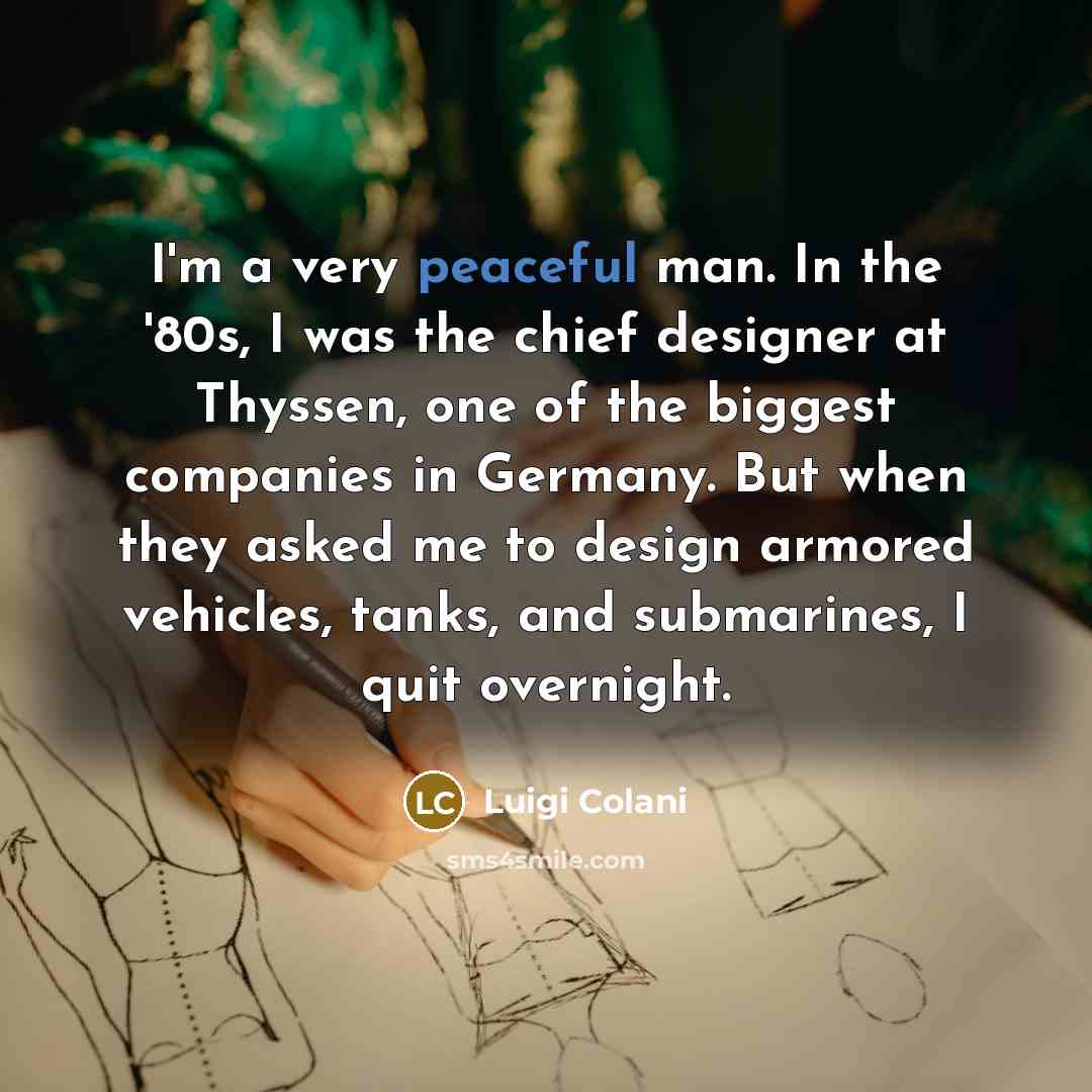 “I'm a very peaceful man. In the '80s, I was the chief designer at Thyssen, one of the biggest companies in Germany. But when they asked me to design armored vehicles, tanks, and submarines, I quit overnight.” quote by Luigi Colani