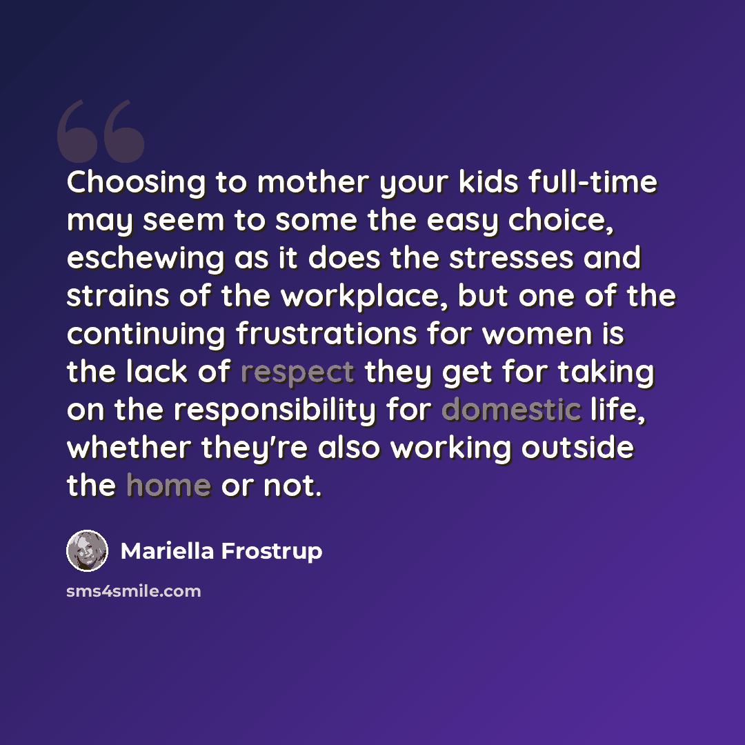 “Choosing to mother your kids full-time may seem to some the easy choice, eschewing as it does the stresses and strains of the workplace, but one of the continuing frustrations for women is the lack of respect they get for taking on the responsibility for domestic life, whether they're also working…” quote by Mariella Frostrup