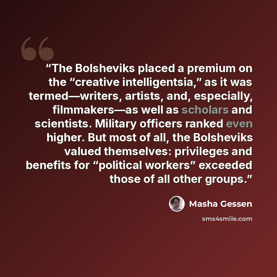 “The Bolsheviks placed a premium on the “creative intelligentsia,” as it was termed—writers, artists, and, especially, filmmakers—as well as scholars and scientists. Military officers ranked even higher. But most of all, the Bolsheviks valued themselves: privileges and benefits for “political…” quote by Masha Gessen