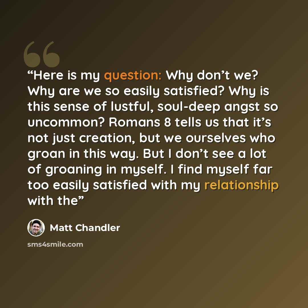 “Here is my question: Why don’t we? Why are we so easily satisfied? Why is this sense of lustful, soul-deep angst so uncommon? Romans 8 tells us that it’s not just creation, but we ourselves who groan in this way. But I don’t see a lot of groaning in myself. I find myself far too easily satisfied…” quote by Matt Chandler