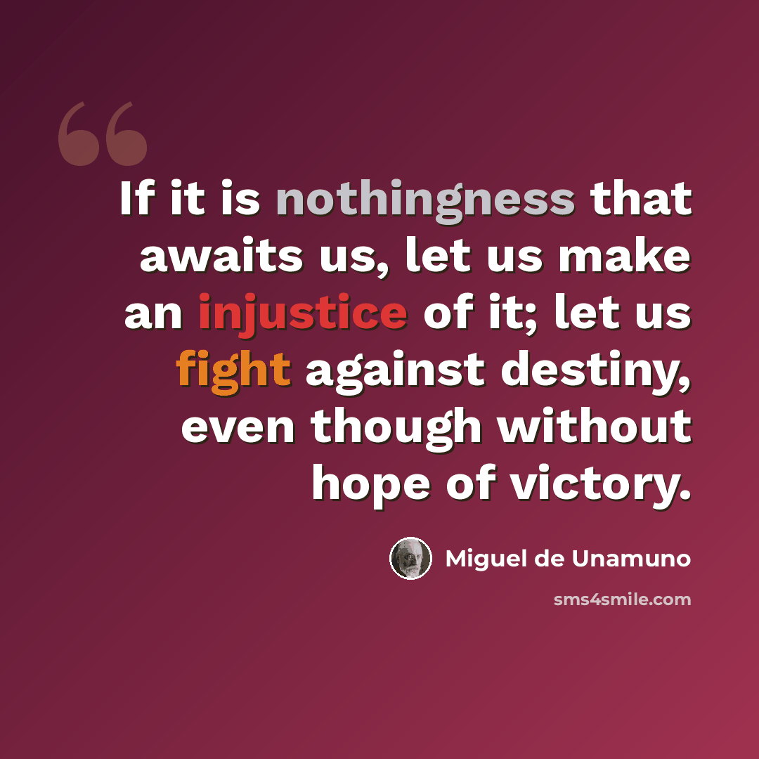 “If it is nothingness that awaits us, let us make an injustice of it; let us fight against destiny, even though without hope of victory.” quote by Miguel de Unamuno