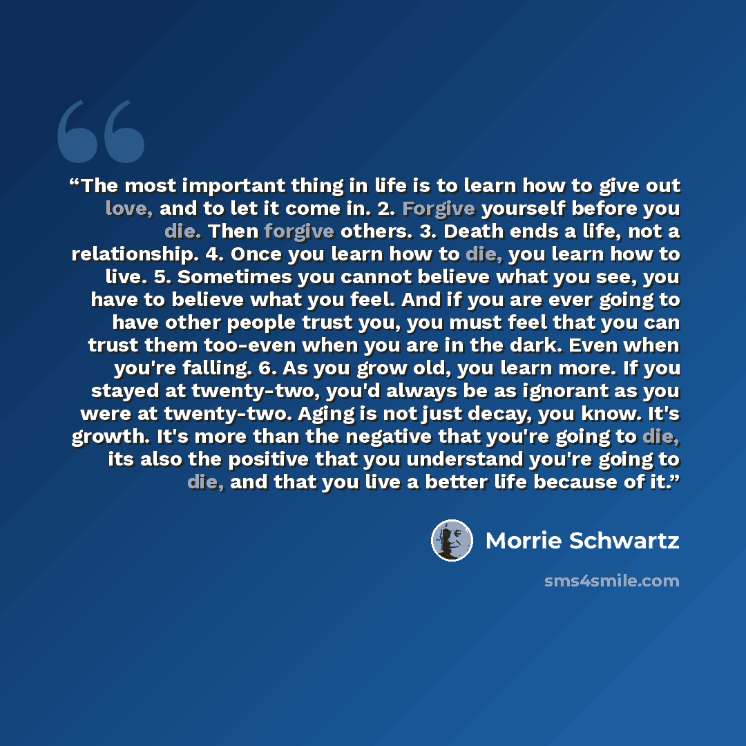 “The most important thing in life is to learn how to give out love, and to let it come in. 2. Forgive yourself before you die. Then forgive others. 3. Death ends a life, not a relationship. 4. Once you learn how to die, you learn how to live. 5. Sometimes you cannot believe what you see, you have…” quote by Morrie Schwartz
