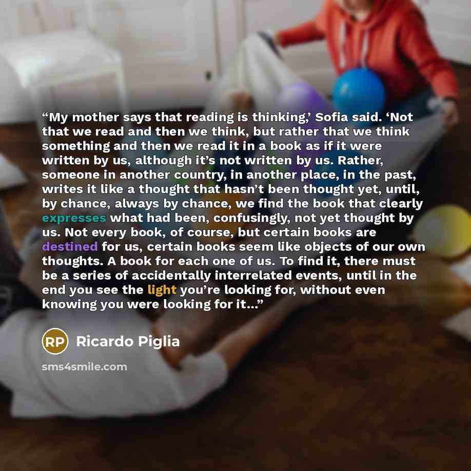 “My mother says that reading is thinking,’ Sofia said. ‘Not that we read and then we think, but rather that we think something and then we read it in a book as if it were written by us, although it’s not written by us. Rather, someone in another country, in another place, in the past, writes it…” quote by Ricardo Piglia