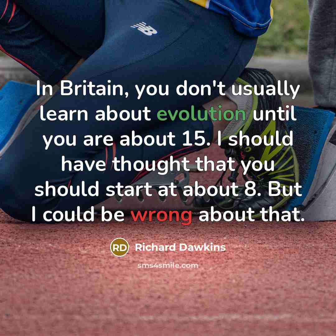 “In Britain, you don't usually learn about evolution until you are about 15. I should have thought that you should start at about 8. But I could be wrong about that.” quote by Richard Dawkins
