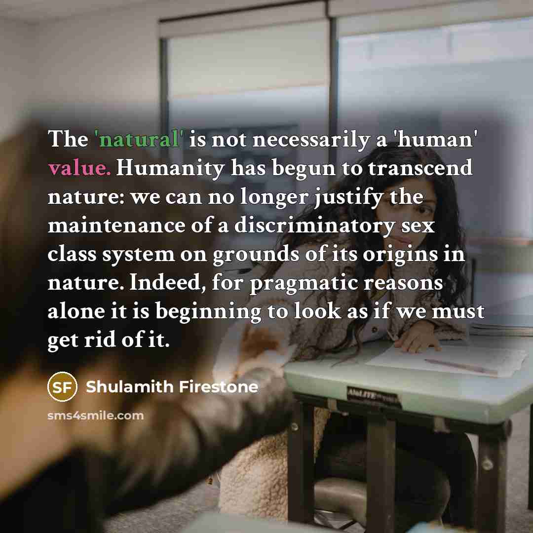 “The 'natural' is not necessarily a 'human' value. Humanity has begun to transcend nature: we can no longer justify the maintenance of a discriminatory sex class system on grounds of its origins in nature. Indeed, for pragmatic reasons alone it is beginning to look as if we must get rid of it.” quote by Shulamith Firestone