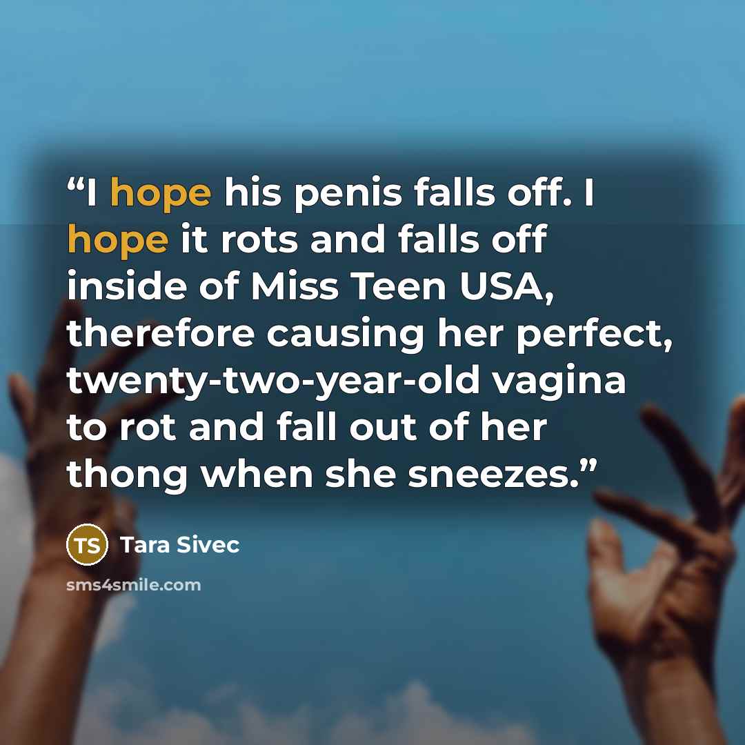 “I hope his penis falls off. I hope it rots and falls off inside of Miss Teen USA, therefore causing her perfect, twenty-two-year-old vagina to rot and fall out of her thong when she sneezes.” quote by Tara Sivec