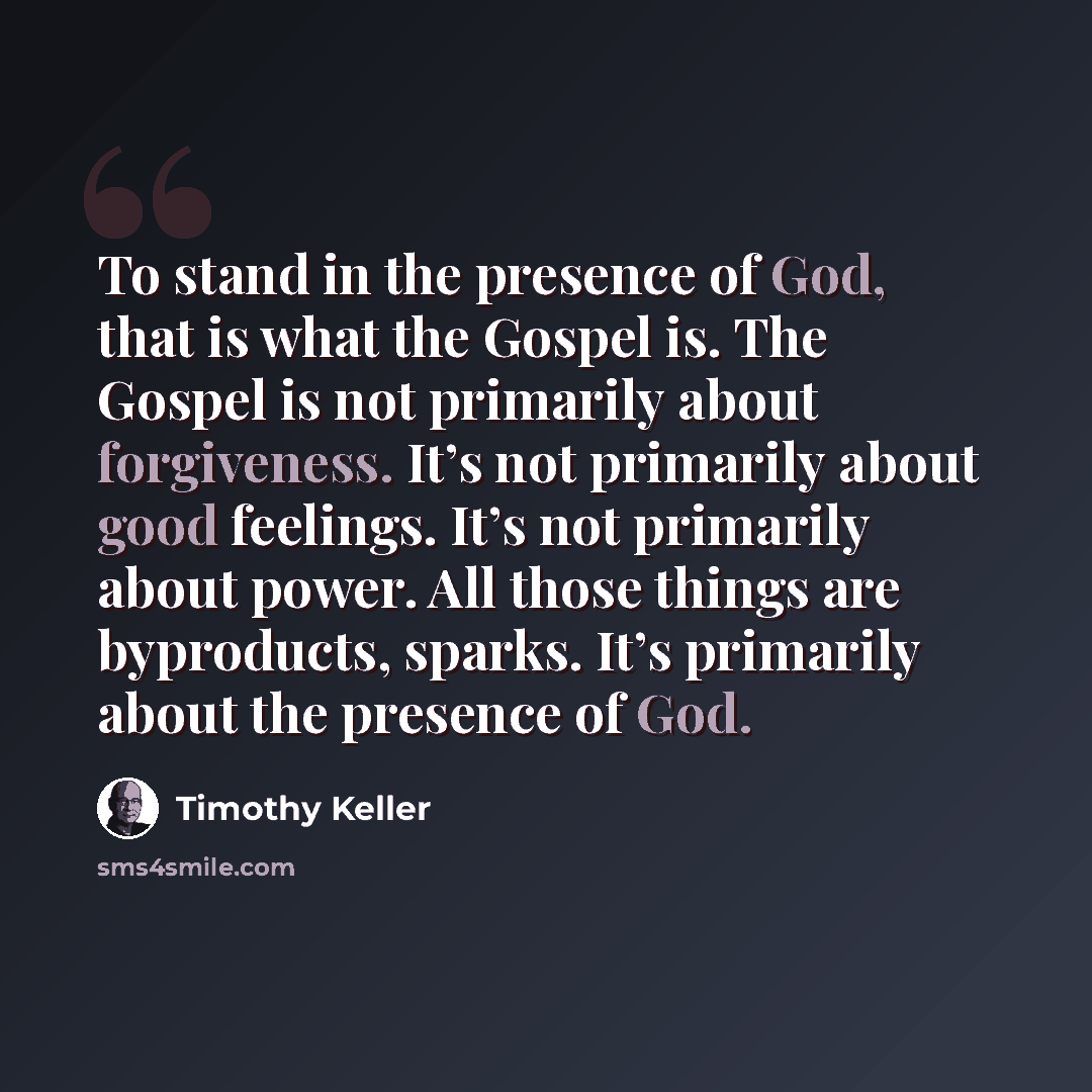 “To stand in the presence of God, that is what the Gospel is. The Gospel is not primarily about forgiveness. It’s not primarily about good feelings. It’s not primarily about power. All those things are byproducts, sparks. It’s primarily about the presence of God.” quote by Timothy Keller