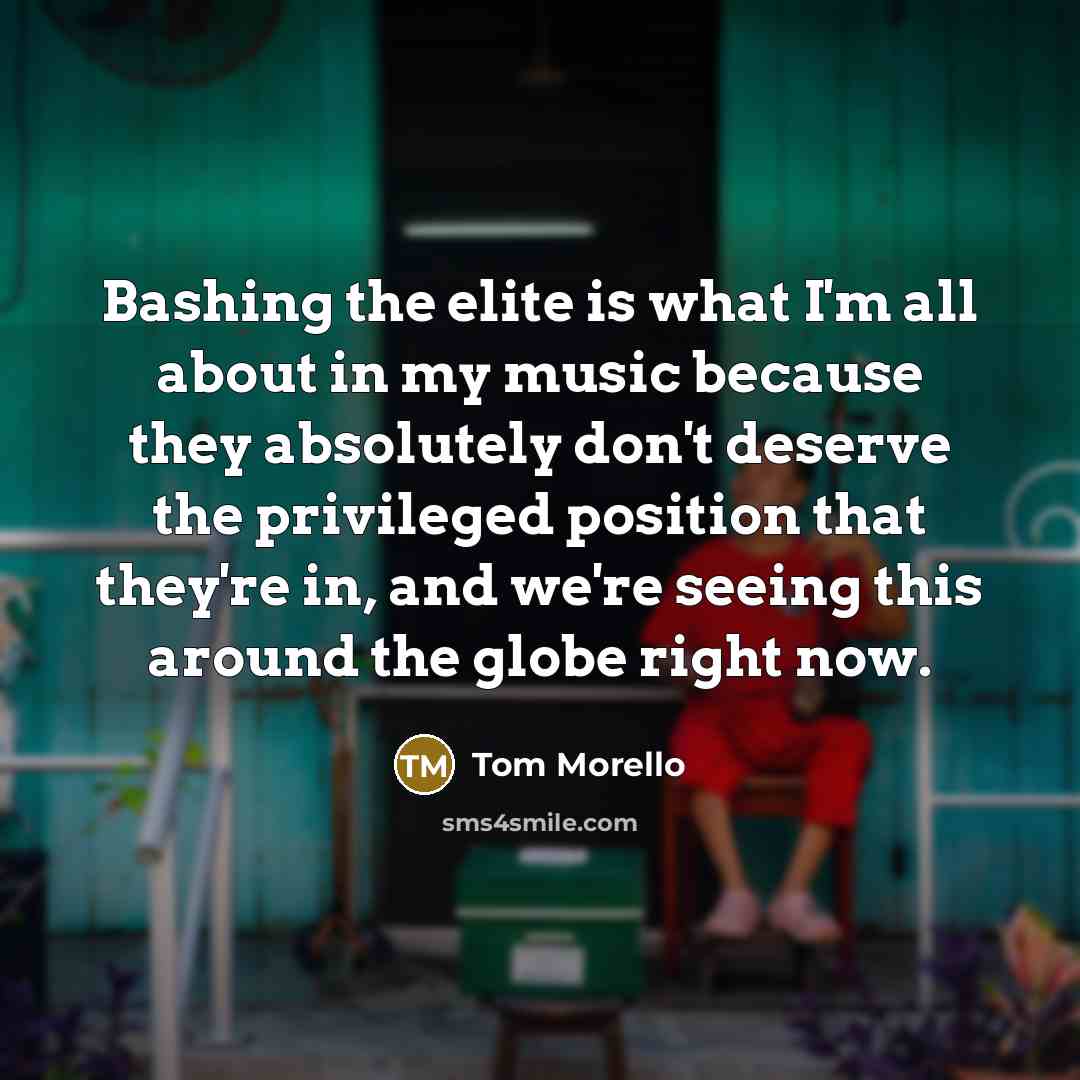 “Bashing the elite is what I'm all about in my music because they absolutely don't deserve the privileged position that they're in, and we're seeing this around the globe right now.” quote by Tom Morello