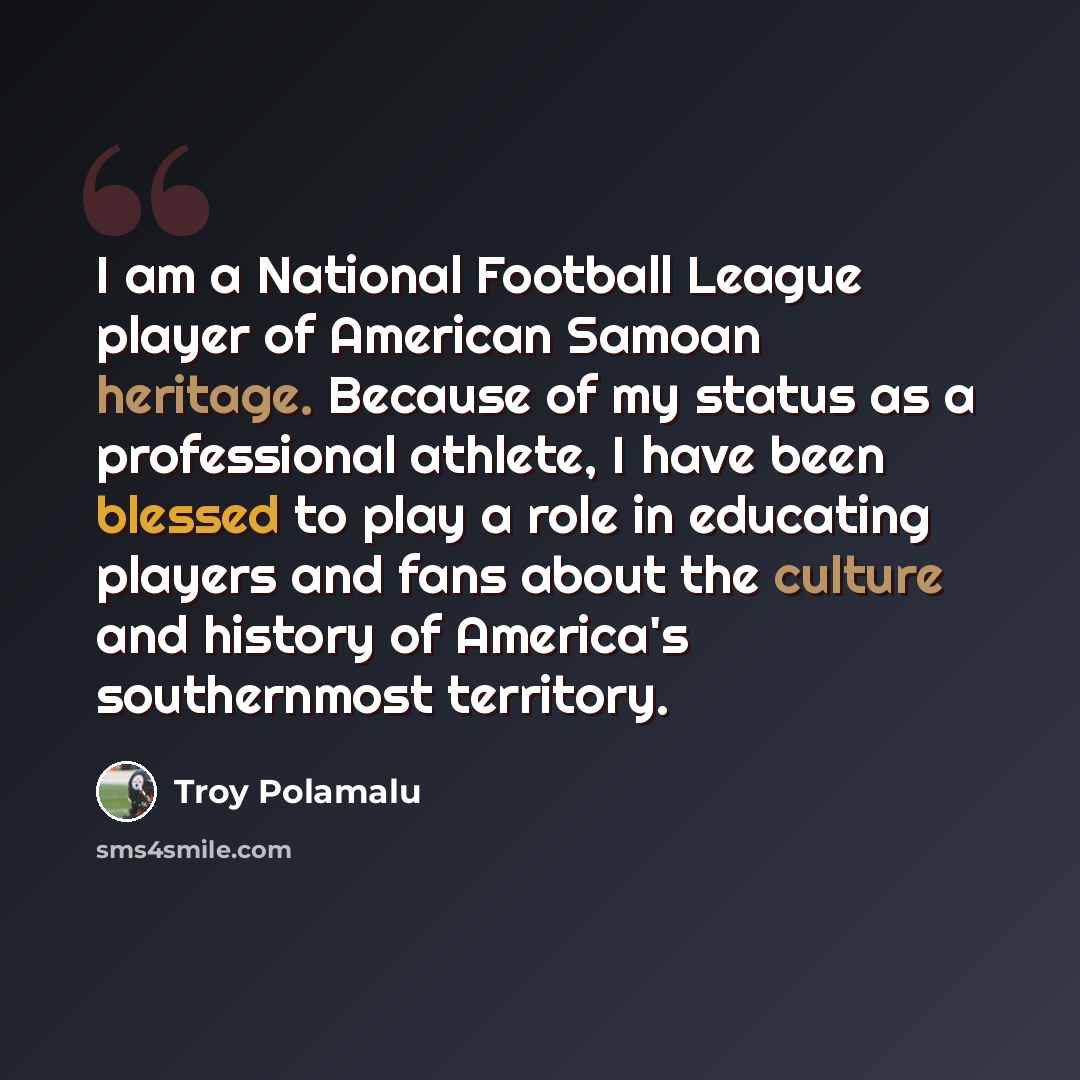 “I am a National Football League player of American Samoan heritage. Because of my status as a professional athlete, I have been blessed to play a role in educating players and fans about the culture and history of America's southernmost territory.” quote by Troy Polamalu