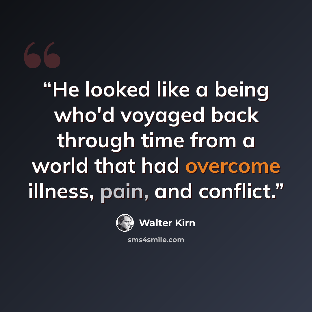 “He looked like a being who'd voyaged back through time from a world that had overcome illness, pain, and conflict.” quote by Walter Kirn