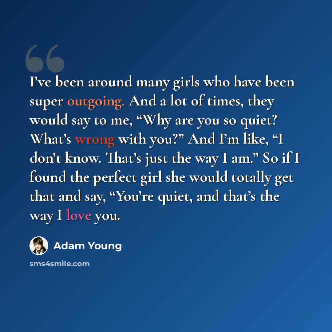 “I’ve been around many girls who have been super outgoing. And a lot of times, they would say to me, “Why are you so quiet? What’s wrong with you?” And I’m like, “I don’t know. That’s just the way I am.” So if I found the perfect girl she would totally get that and say, “You’re quiet, and that’s…” quote by Adam Young