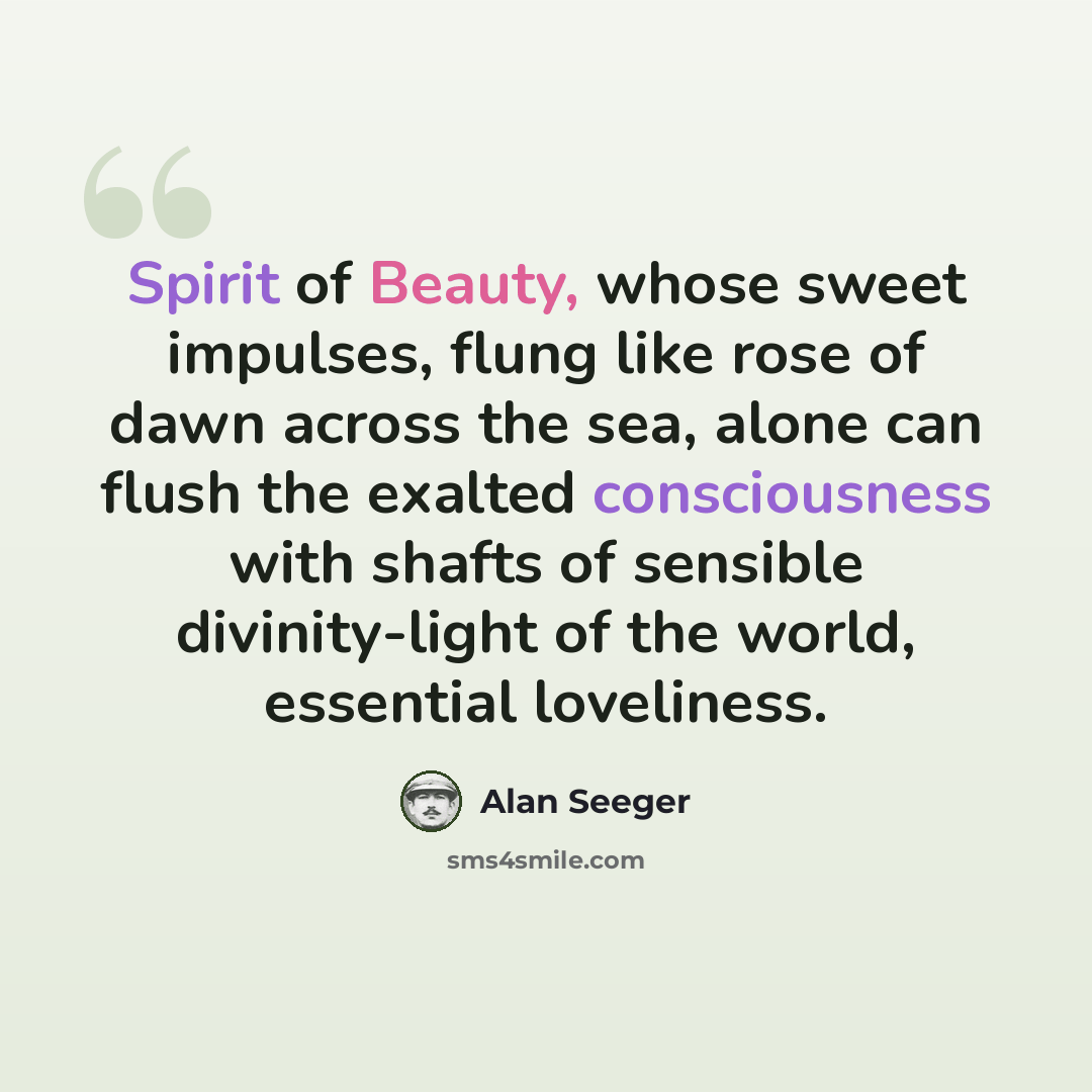 “Spirit of Beauty, whose sweet impulses, flung like rose of dawn across the sea, alone can flush the exalted consciousness with shafts of sensible divinity-light of the world, essential loveliness.” quote by Alan Seeger