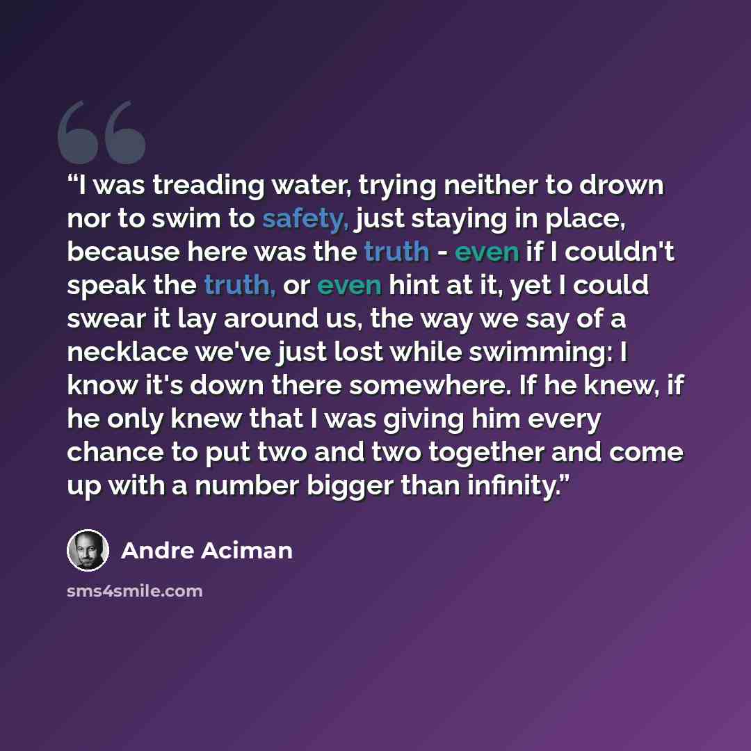 “I was treading water, trying neither to drown nor to swim to safety, just staying in place, because here was the truth - even if I couldn't speak the truth, or even hint at it, yet I could swear it lay around us, the way we say of a necklace we've just lost while swimming: I know it's down there…” quote by André Aciman